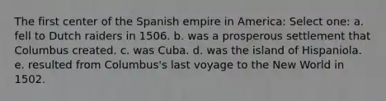 The first center of the Spanish empire in America: Select one: a. fell to Dutch raiders in 1506. b. was a prosperous settlement that Columbus created. c. was Cuba. d. was the island of Hispaniola. e. resulted from Columbus's last voyage to the New World in 1502.