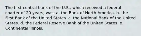 The first central bank of the U.S., which received a federal charter of 20 years, was: a. the Bank of North America. b. the First Bank of the United States. c. the National Bank of the United States. d. the Federal Reserve Bank of the United States. e. Continental Illinois.