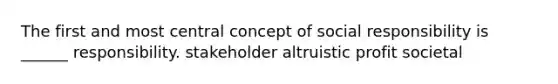 The first and most central concept of social responsibility is ______ responsibility. stakeholder altruistic profit societal