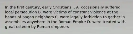 In the first century, early Christians... A. occasionally suffered local persecution B. were victims of constant violence at the hands of pagan neighbors C. were legally forbidden to gather in assemblies anywhere in the Roman Empire D. were treated with great esteem by Roman emperors