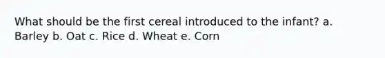 What should be the first cereal introduced to the infant? a. Barley b. Oat c. Rice d. Wheat e. Corn