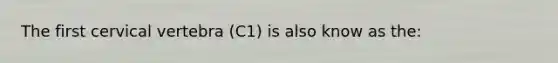 The first cervical vertebra (C1) is also know as the: