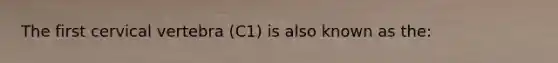 The first cervical vertebra (C1) is also known as the: