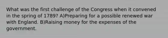 What was the first challenge of the Congress when it convened in the spring of 1789? A)Preparing for a possible renewed war with England. B)Raising money for the expenses of the government.