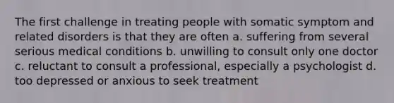 The first challenge in treating people with somatic symptom and related disorders is that they are often a. suffering from several serious medical conditions b. unwilling to consult only one doctor c. reluctant to consult a professional, especially a psychologist d. too depressed or anxious to seek treatment