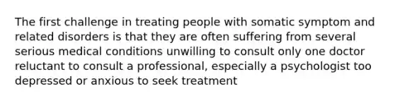 The first challenge in treating people with somatic symptom and related disorders is that they are often suffering from several serious medical conditions unwilling to consult only one doctor reluctant to consult a professional, especially a psychologist too depressed or anxious to seek treatment