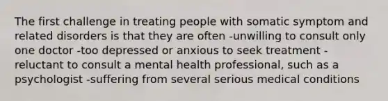 The first challenge in treating people with somatic symptom and related disorders is that they are often -unwilling to consult only one doctor -too depressed or anxious to seek treatment -reluctant to consult a mental health professional, such as a psychologist -suffering from several serious medical conditions