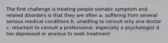 The first challenge is treating people somatic symptom and related disorders is that they are often a. suffering from several serious medical conditions b. unwilling to consult only one doctor c. reluctant to consult a professional, especially a psychologist d. too depressed or anxious to seek treatment