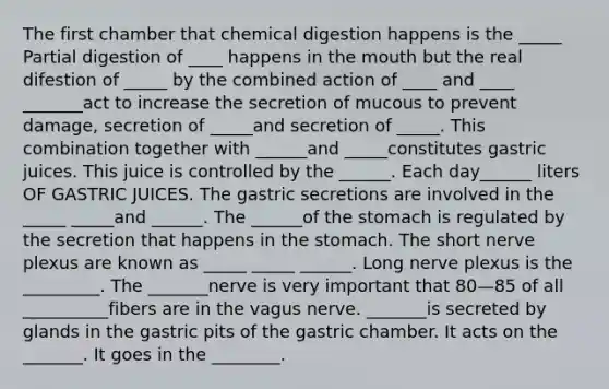 The first chamber that chemical digestion happens is the _____ Partial digestion of ____ happens in the mouth but the real difestion of _____ by the combined action of ____ and ____ _______act to increase the secretion of mucous to prevent damage, secretion of _____and secretion of _____. This combination together with ______and _____constitutes gastric juices. This juice is controlled by the ______. Each day______ liters OF GASTRIC JUICES. The gastric secretions are involved in the _____ _____and ______. The ______of the stomach is regulated by the secretion that happens in the stomach. The short nerve plexus are known as _____ _____ ______. Long nerve plexus is the _________. The _______nerve is very important that 80—85 of all __________fibers are in the vagus nerve. _______is secreted by glands in the gastric pits of the gastric chamber. It acts on the _______. It goes in the ________.