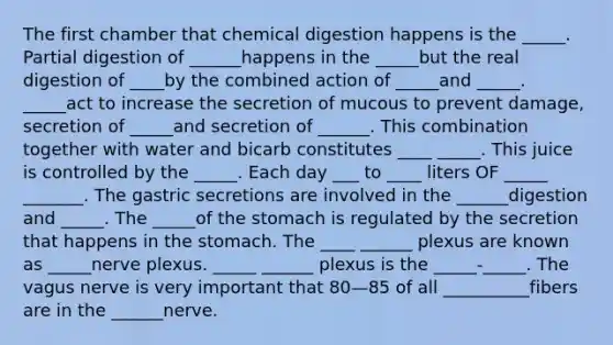 The first chamber that chemical digestion happens is the _____. Partial digestion of ______happens in the _____but the real digestion of ____by the combined action of _____and _____. _____act to increase the secretion of mucous to prevent damage, secretion of _____and secretion of ______. This combination together with water and bicarb constitutes ____ _____. This juice is controlled by the _____. Each day ___ to ____ liters OF _____ _______. The gastric secretions are involved in the ______digestion and _____. The _____of the stomach is regulated by the secretion that happens in the stomach. The ____ ______ plexus are known as _____nerve plexus. _____ ______ plexus is the _____-_____. The vagus nerve is very important that 80—85 of all __________fibers are in the ______nerve.