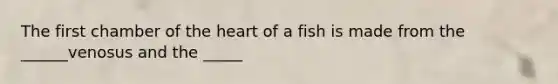 The first chamber of the heart of a fish is made from the ______venosus and the _____