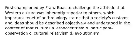 First championed by Franz Boas to challenge the attitude that Western culture was inherently superior to others, which important tenet of anthropology states that a society's customs and ideas should be described objectively and understood in the context of that culture? a. ethnocentrism b. participant-observation c. cultural relativism d. evolutionism