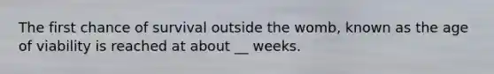 The first chance of survival outside the womb, known as the age of viability is reached at about __ weeks.