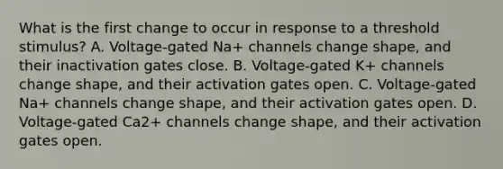 What is the first change to occur in response to a threshold stimulus? A. Voltage-gated Na+ channels change shape, and their inactivation gates close. B. Voltage-gated K+ channels change shape, and their activation gates open. C. Voltage-gated Na+ channels change shape, and their activation gates open. D. Voltage-gated Ca2+ channels change shape, and their activation gates open.