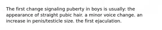 The first change signaling puberty in boys is usually: the appearance of straight pubic hair. a minor voice change. an increase in penis/testicle size. the first ejaculation.