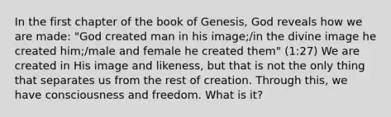 In the first chapter of the book of Genesis, God reveals how we are made: "God created man in his image;/in the divine image he created him;/male and female he created them" (1:27) We are created in His image and likeness, but that is not the only thing that separates us from the rest of creation. Through this, we have consciousness and freedom. What is it?