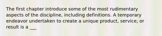 The first chapter introduce some of the most rudimentary aspects of the discipline, including definitions. A temporary endeavor undertaken to create a unique product, service, or result is a ___