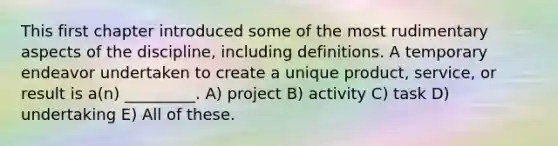 This first chapter introduced some of the most rudimentary aspects of the discipline, including definitions. A temporary endeavor undertaken to create a unique product, service, or result is a(n) _________. A) project B) activity C) task D) undertaking E) All of these.