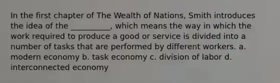 In the first chapter of The Wealth of Nations, Smith introduces the idea of the __________, which means the way in which the work required to produce a good or service is divided into a number of tasks that are performed by different workers. a. modern economy b. task economy c. division of labor d. interconnected economy