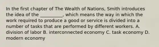 In the first chapter of The Wealth of Nations, Smith introduces the idea of the __________, which means the way in which the work required to produce a good or service is divided into a number of tasks that are performed by different workers. A. division of labor B. interconnected economy C. task economy D. modern economy