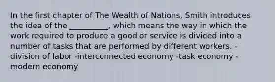 In the first chapter of The Wealth of Nations, Smith introduces the idea of the __________, which means the way in which the work required to produce a good or service is divided into a number of tasks that are performed by different workers. -division of labor -interconnected economy -task economy -modern economy