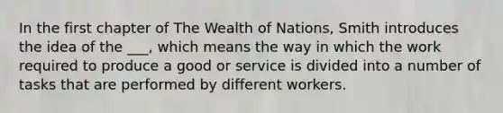 In the first chapter of The Wealth of Nations, Smith introduces the idea of the ___, which means the way in which the work required to produce a good or service is divided into a number of tasks that are performed by different workers.