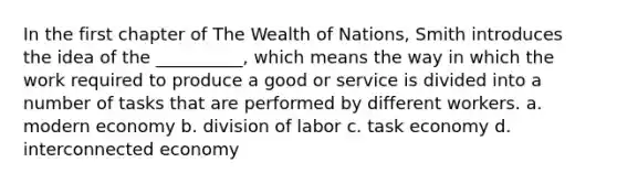 In the first chapter of The Wealth of Nations, Smith introduces the idea of the __________, which means the way in which the work required to produce a good or service is divided into a number of tasks that are performed by different workers. a. modern economy b. division of labor c. task economy d. interconnected economy