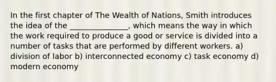 In the first chapter of The Wealth of Nations, Smith introduces the idea of the _______________, which means the way in which the work required to produce a good or service is divided into a number of tasks that are performed by different workers. a) division of labor b) interconnected economy c) task economy d) modern economy