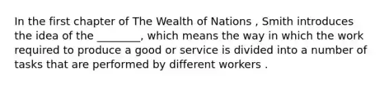 In the first chapter of The Wealth of Nations , Smith introduces the idea of the ________, which means the way in which the work required to produce a good or service is divided into a number of tasks that are performed by different workers .