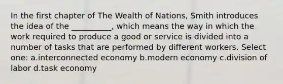 In the first chapter of The Wealth of Nations, Smith introduces the idea of the __________, which means the way in which the work required to produce a good or service is divided into a number of tasks that are performed by different workers. Select one: a.interconnected economy b.modern economy c.division of labor d.task economy