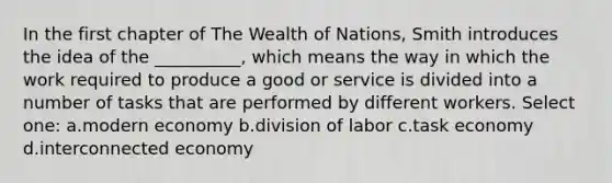 In the first chapter of The Wealth of Nations, Smith introduces the idea of the __________, which means the way in which the work required to produce a good or service is divided into a number of tasks that are performed by different workers. Select one: a.modern economy b.division of labor c.task economy d.interconnected economy