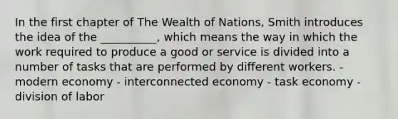 In the first chapter of The Wealth of Nations, Smith introduces the idea of the __________, which means the way in which the work required to produce a good or service is divided into a number of tasks that are performed by different workers. - modern economy - interconnected economy - task economy - division of labor