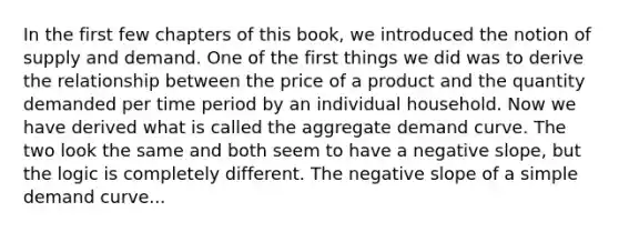 In the first few chapters of this​ book, we introduced the notion of supply and demand. One of the first things we did was to derive the relationship between the price of a product and the quantity demanded per time period by an individual household. Now we have derived what is called the aggregate demand curve. The two look the same and both seem to have a negative​ slope, but the logic is completely different. The <a href='https://www.questionai.com/knowledge/kUdsC1Rkod-negative-slope' class='anchor-knowledge'>negative slope</a> of a simple demand curve...