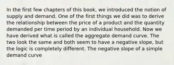 In the first few chapters of this​ book, we introduced the notion of supply and demand. One of the first things we did was to derive the relationship between the price of a product and the quantity demanded per time period by an individual household. Now we have derived what is called the aggregate demand curve. The two look the same and both seem to have a negative​ slope, but the logic is completely different. The negative slope of a simple demand curve