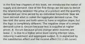 In the first few chapters of this​ book, we introduced the notion of supply and demand. One of the first things we did was to derive the relationship between the price of a product and the quantity demanded per time period by an individual household. Now we have derived what is called the aggregate demand curve. The two look the same and both seem to have a negative​ slope, but the logic is completely different. The negative slope of a simple demand curve A. Occurs because less is supplied at higher prices. B. Occurs because prices change when incomes are lower. C. Is due to a higher price level raising interest rates, reducing investment and aggregate output. D. Is explained by the substitution effect and the income effect (11.2 AD curve)