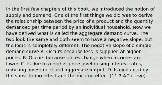 In the first few chapters of this​ book, we introduced the notion of supply and demand. One of the first things we did was to derive the relationship between the price of a product and the quantity demanded per time period by an individual household. Now we have derived what is called the aggregate demand curve. The two look the same and both seem to have a negative​ slope, but the logic is completely different. The negative slope of a simple demand curve A. Occurs because less is supplied at higher prices. B. Occurs because prices change when incomes are lower. C. Is due to a higher price level raising interest rates, reducing investment and aggregate output. D. Is explained by the substitution effect and the income effect (11.2 AD curve)