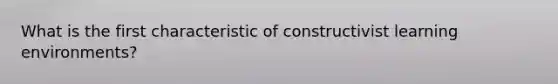 What is the first characteristic of constructivist learning environments?