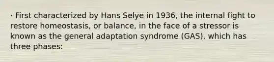 · First characterized by Hans Selye in 1936, the internal fight to restore homeostasis, or balance, in the face of a stressor is known as the general adaptation syndrome (GAS), which has three phases: