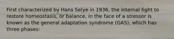 First characterized by Hans Selye in 1936, the internal fight to restore homeostasis, or balance, in the face of a stressor is known as the general adaptation syndrome (GAS), which has three phases: