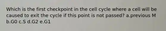 Which is the first checkpoint in the cell cycle where a cell will be caused to exit the cycle if this point is not passed? a.previous M b.G0 c.S d.G2 e.G1