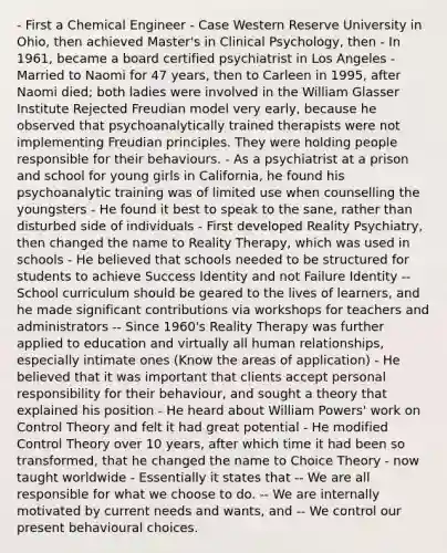 - First a Chemical Engineer - Case Western Reserve University in Ohio, then achieved Master's in Clinical Psychology, then - In 1961, became a board certified psychiatrist in Los Angeles - Married to Naomi for 47 years, then to Carleen in 1995, after Naomi died; both ladies were involved in the William Glasser Institute Rejected Freudian model very early, because he observed that psychoanalytically trained therapists were not implementing Freudian principles. They were holding people responsible for their behaviours. - As a psychiatrist at a prison and school for young girls in California, he found his psychoanalytic training was of limited use when counselling the youngsters - He found it best to speak to the sane, rather than disturbed side of individuals - First developed Reality Psychiatry, then changed the name to Reality Therapy, which was used in schools - He believed that schools needed to be structured for students to achieve Success Identity and not Failure Identity -- School curriculum should be geared to the lives of learners, and he made significant contributions via workshops for teachers and administrators -- Since 1960's Reality Therapy was further applied to education and virtually all human relationships, especially intimate ones (Know the areas of application) - He believed that it was important that clients accept personal responsibility for their behaviour, and sought a theory that explained his position - He heard about William Powers' work on Control Theory and felt it had great potential - He modified Control Theory over 10 years, after which time it had been so transformed, that he changed the name to Choice Theory - now taught worldwide - Essentially it states that -- We are all responsible for what we choose to do. -- We are internally motivated by current needs and wants, and -- We control our present behavioural choices.