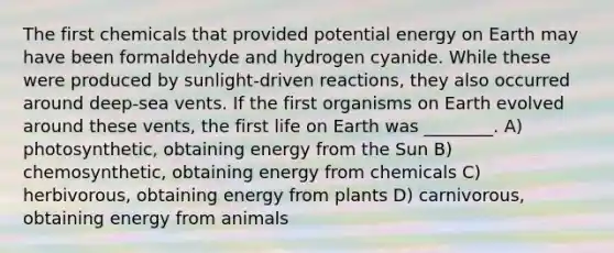 The first chemicals that provided potential energy on Earth may have been formaldehyde and hydrogen cyanide. While these were produced by sunlight-driven reactions, they also occurred around deep-sea vents. If the first organisms on Earth evolved around these vents, the first life on Earth was ________. A) photosynthetic, obtaining energy from the Sun B) chemosynthetic, obtaining energy from chemicals C) herbivorous, obtaining energy from plants D) carnivorous, obtaining energy from animals