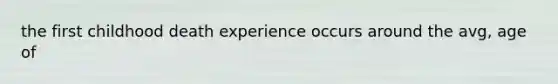 the first childhood death experience occurs around the avg, age of