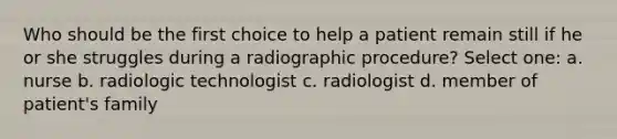 Who should be the first choice to help a patient remain still if he or she struggles during a radiographic procedure? Select one: a. nurse b. radiologic technologist c. radiologist d. member of patient's family