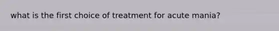 what is the first choice of treatment for acute mania?