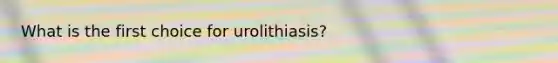 What is the first choice for urolithiasis?