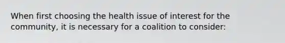 When first choosing the health issue of interest for the community, it is necessary for a coalition to consider: