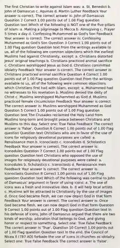 The first Christian to write against Islam was: a. St. Benedict b. John of Damascus c. Aquinas d. Martin Luther Feedback Your answer is correct. The correct answer is: John of Damascus Question 2 Correct 1.00 points out of 1.00 Flag question Question text Which of the following is NOT one of the five pillars of Islam: a. Making a pilgrimage to Mecca b. Almsgiving c. Prayer 5 times a day d. Confessing Muhammed as God's Son Feedback Your answer is correct. The correct answer is: Confessing Muhammed as God's Son Question 3 Correct 1.00 points out of 1.00 Flag question Question text From the writings available to us, all of the following are common objections which the earliest Muslims had against Christianity, except: a. Christians distorted Jesus' original teachings b. Christians practiced animal sacrifice c. Christians worshipped Jesus as God d. Christians committed idolatry Feedback Your answer is correct. The correct answer is: Christians practiced animal sacrifice Question 4 Correct 1.00 points out of 1.00 Flag question Question text From the writings available to us, all of the following were common objections which Christians first had with Islam, except: a. Muhammed had no witnesses to his revelation b. Muslims denied the deity of Christ c. Muslims worshipped Muhammed as God d. Muslims practiced female circumcision Feedback Your answer is correct. The correct answer is: Muslims worshipped Muhammed as God Question 5 Correct 1.00 points out of 1.00 Flag question Question text The Crusades reclaimed the Holy Land from Muslims long-term and brought peace between Christians and Muslims to this day. Select one: True False Feedback The correct answer is 'False'. Question 6 Correct 1.00 points out of 1.00 Flag question Question text Christians who are in favor of the use of icons for religiously devotional purposes are called: a. Renaissance men b. Iconoclasts c. Iconodules d. Scholastics Feedback Your answer is correct. The correct answer is: Iconodules Question 7 Correct 1.00 points out of 1.00 Flag question Question text Christians who opposed the use of images for religiously devotional purposes were called: a. Iconodules b. Scholastics c. Iconoclasts d. Renaissance men Feedback Your answer is correct. The correct answer is: Iconoclasts Question 8 Correct 1.00 points out of 1.00 Flag question Question text Which of the following was central to John of Damascus' argument in favor of using icons: a. The use of icons was a fresh and innovative idea. b. It will help local artists c. Muslims will be attracted to Christianity by the use of images d. Once God became flesh, we can now depict God in that form Feedback Your answer is correct. The correct answer is: Once God became flesh, we can now depict God in that form Question 9 Correct 1.00 points out of 1.00 Flag question Question text In his defense of icons, John of Damascus argued that there are two kinds of worship: adoration that belongs to God, and giving honor or respect to something. Select one: True False Feedback The correct answer is 'True'. Question 10 Correct 1.00 points out of 1.00 Flag question Question text In the end, the Council of Nicea II (787 AD) forbade the use of icons in churches as idolatry. Select one: True False Feedback The correct answer is 'False'.