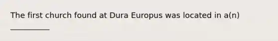 The first church found at Dura Europus was located in a(n) __________