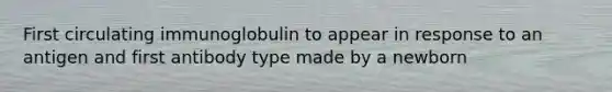 First circulating immunoglobulin to appear in response to an antigen and first antibody type made by a newborn